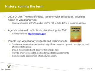 09/05/14 pag. 20
History:	
  coining	
  the	
  term
•  2003-04 Jim Thomas of PNNL, together with colleagues, develops
notion of visual analytics
–  Holds workshops at PNNL and at InfoVis ‘04 to help define a research agenda
•  Agenda is formalized in book, Illuminating the Path
–  Available online, http://nvac.pnl.gov/
•  People use visual analytics tools and techniques to
–  Synthesize information and derive insight from massive, dynamic, ambiguous, and
often conflicting data
–  Detect the expected and discover the unexpected
–  Provide timely, defensible, and understandable assessments
–  Communicate assessment effectively for action.
Src: Stasko
 