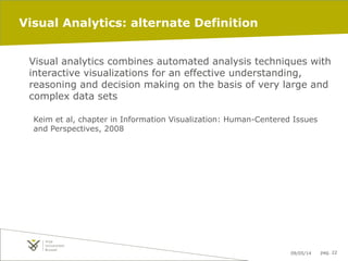 09/05/14 pag. 22
Visual Analytics: alternate Definition
Visual analytics combines automated analysis techniques with
interactive visualizations for an effective understanding,
reasoning and decision making on the basis of very large and
complex data sets
Keim et al, chapter in Information Visualization: Human-Centered Issues
and Perspectives, 2008
 