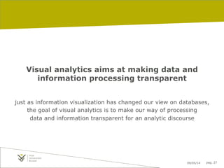 09/05/14 pag. 27
Visual analytics aims at making data and
information processing transparent
just as information visualization has changed our view on databases,
the goal of visual analytics is to make our way of processing
data and information transparent for an analytic discourse
 