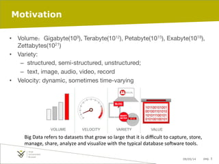 09/05/14 pag. 3
Motivation
•  Volume：Gigabyte(109), Terabyte(1012), Petabyte(1015), Exabyte(1018),
Zettabytes(1021)
•  Variety: 
–  structured, semi-structured, unstructured; 
–  text, image, audio, video, record
•  Velocity: dynamic, sometimes time-varying
Big	
  Data	
  refers	
  to	
  datasets	
  that	
  grow	
  so	
  large	
  that	
  it	
  is	
  diﬃcult	
  to	
  capture,	
  store,	
  
manage,	
  share,	
  analyze	
  and	
  visualize	
  with	
  the	
  typical	
  database	
  soFware	
  tools.	
  
	
  
 