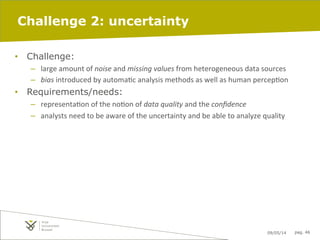 09/05/14 pag. 46
Challenge 2: uncertainty
•  Challenge:
–  large	
  amount	
  of	
  noise	
  and	
  missing	
  values	
  from	
  heterogeneous	
  data	
  sources	
  	
  
–  bias	
  introduced	
  by	
  automaIc	
  analysis	
  methods	
  as	
  well	
  as	
  human	
  percepIon	
  
•  Requirements/needs:
–  representaIon	
  of	
  the	
  noIon	
  of	
  data	
  quality	
  and	
  the	
  conﬁdence	
  	
  
–  analysts	
  need	
  to	
  be	
  aware	
  of	
  the	
  uncertainty	
  and	
  be	
  able	
  to	
  analyze	
  quality	
  
 
