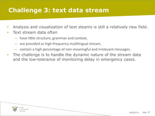 09/05/14 pag. 47
Challenge 3: text data stream
•  Analysis and visualization of text steams is still a relatively new field.
•  Text stream data often
–  have	
  li"le	
  structure,	
  grammar	
  and	
  context,	
  
–  are	
  provided	
  as	
  high-­‐frequency	
  mulIlingual	
  stream,	
  	
  
–  contain	
  a	
  high	
  percentage	
  of	
  non-­‐meaningful	
  and	
  irrelevant	
  messages.	
  	
  
•  The challenge is to handle the dynamic nature of the stream data
and the low-tolerance of monitoring delay in emergency cases.
 
