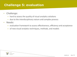 09/05/14 pag. 49
Challenge 5: evaluation
•  Challenge:
–  hard	
  to	
  assess	
  the	
  quality	
  of	
  visual	
  analyIcs	
  soluIons	
  
–  due	
  to	
  the	
  interdisciplinary	
  nature	
  and	
  complex	
  process	
  
•  Needs:
–  evaluaIon	
  framework	
  to	
  assess	
  eﬀecIveness,	
  eﬃciency	
  and	
  acceptance	
  
–  of	
  new	
  visual	
  analyIcs	
  techniques,	
  methods,	
  and	
  models	
  
 