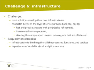 09/05/14 pag. 50
Challenge 6: infrastructure
•  Challenge:
–  most	
  soluIons	
  develop	
  their	
  own	
  infrastructures	
  	
  
–  mismatch	
  between	
  the	
  level	
  of	
  service	
  provided	
  and	
  real	
  needs:	
  
•  fast	
  and	
  precise	
  answers	
  with	
  progressive	
  reﬁnement,	
  	
  
•  incremental	
  re-­‐computaIon,	
  	
  
•  steering	
  the	
  computaIon	
  towards	
  data	
  regions	
  that	
  are	
  of	
  interest.	
  	
  
•  Requirements/needs:
–  infrastructure	
  to	
  bind	
  together	
  all	
  the	
  processes,	
  funcIons,	
  and	
  services	
  	
  
–  repositories	
  of	
  available	
  visual	
  analyIcs	
  soluIons	
  
 