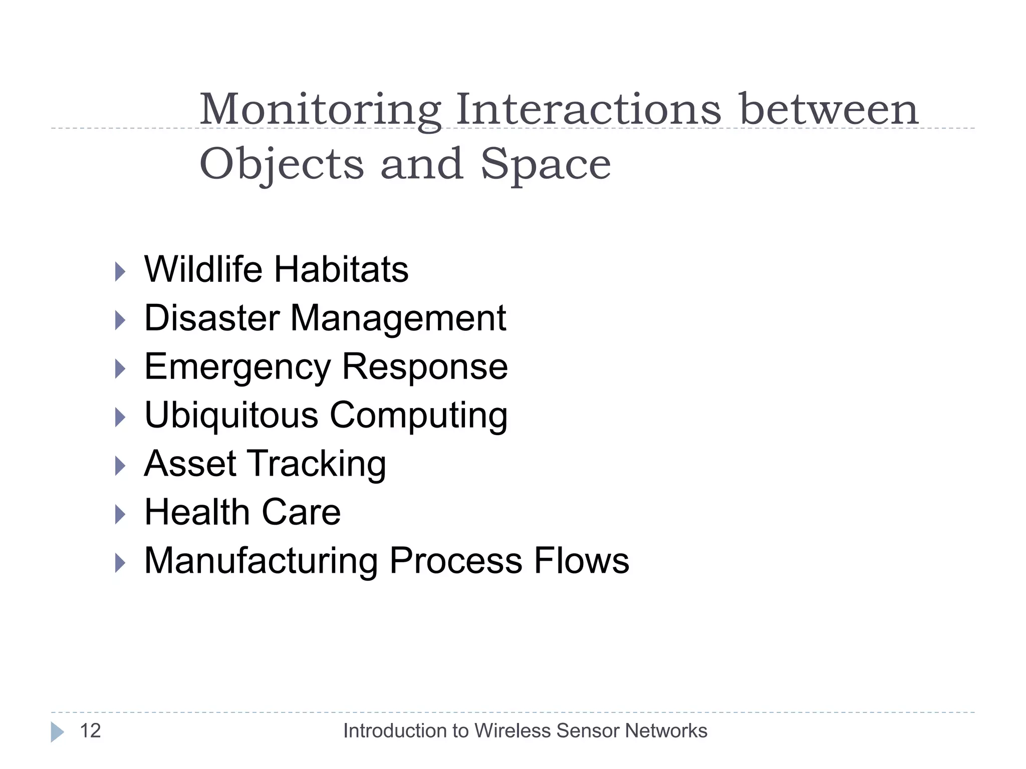 Monitoring Interactions between
Objects and Space
 Wildlife Habitats
 Disaster Management
 Emergency Response
 Ubiquitous Computing
 Asset Tracking
 Health Care
 Manufacturing Process Flows
12 Introduction to Wireless Sensor Networks
 