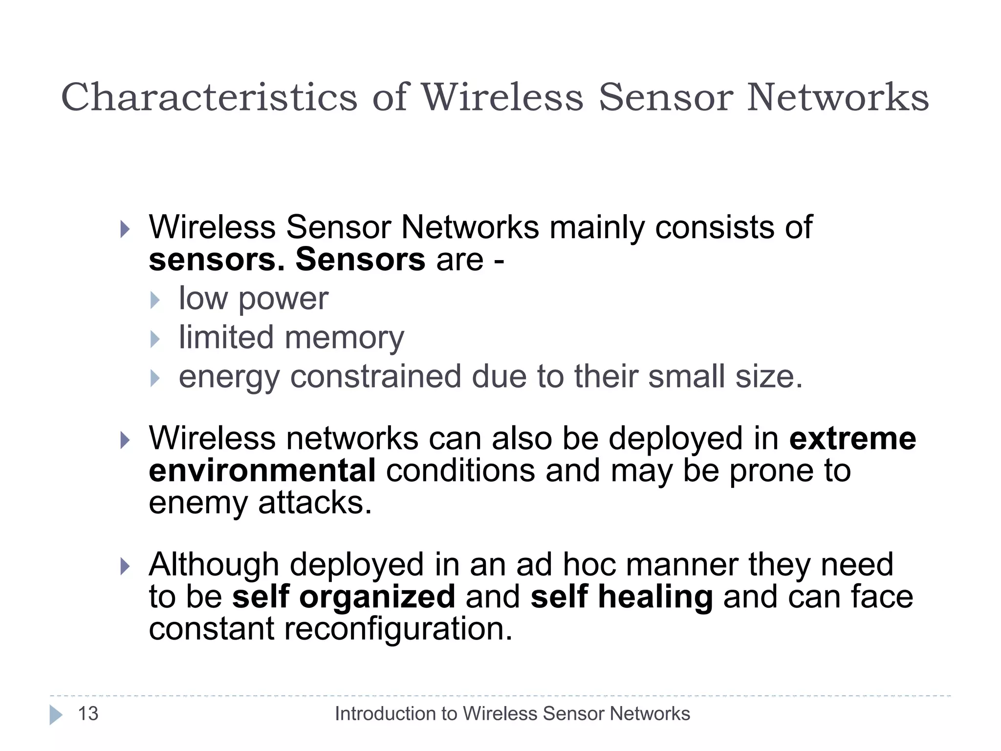 Characteristics of Wireless Sensor Networks
 Wireless Sensor Networks mainly consists of
sensors. Sensors are -
 low power
 limited memory
 energy constrained due to their small size.
 Wireless networks can also be deployed in extreme
environmental conditions and may be prone to
enemy attacks.
 Although deployed in an ad hoc manner they need
to be self organized and self healing and can face
constant reconfiguration.
13 Introduction to Wireless Sensor Networks
 
