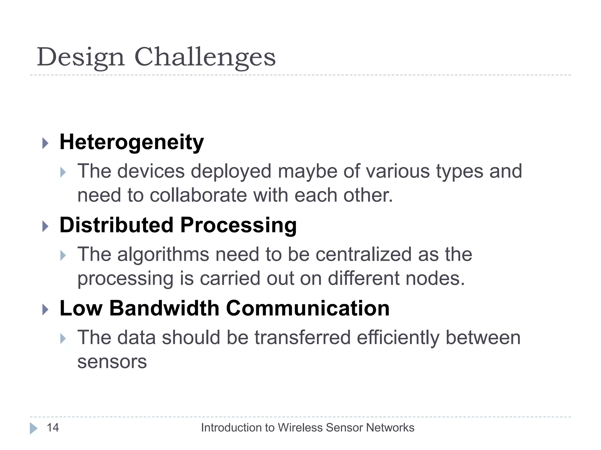 Design Challenges
 Heterogeneity
 The devices deployed maybe of various types and
need to collaborate with each other.
 Distributed Processing
 The algorithms need to be centralized as the
processing is carried out on different nodes.
 Low Bandwidth Communication
 The data should be transferred efficiently between
sensors
14 Introduction to Wireless Sensor Networks
 