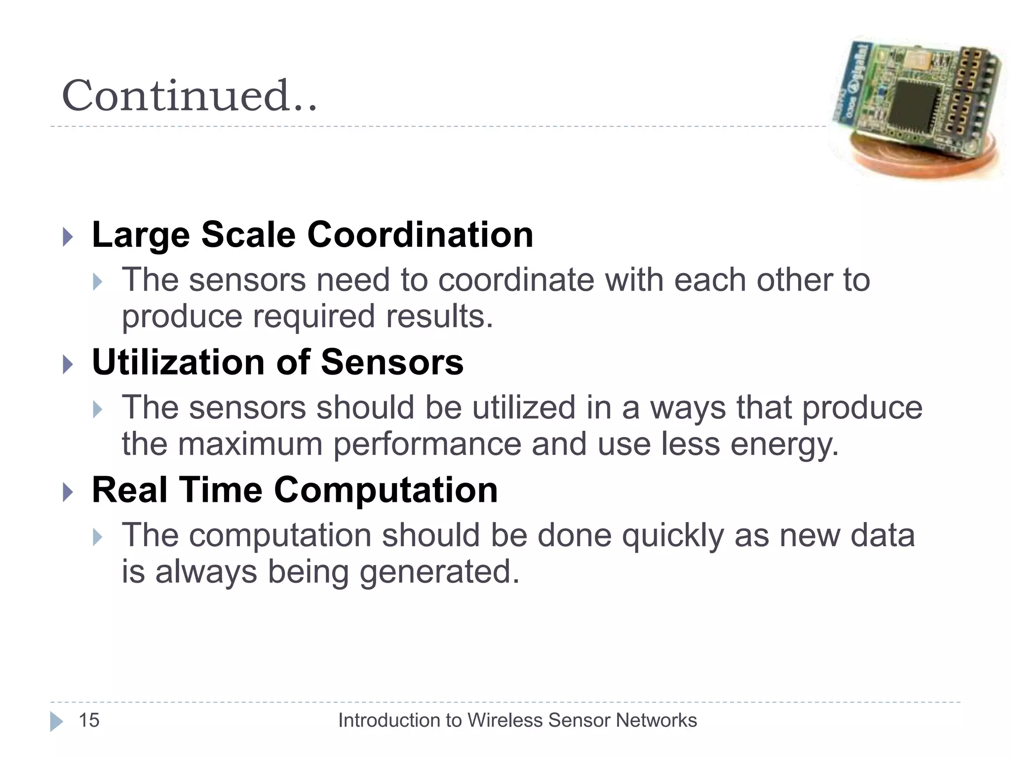 Continued..
 Large Scale Coordination
 The sensors need to coordinate with each other to
produce required results.
 Utilization of Sensors
 The sensors should be utilized in a ways that produce
the maximum performance and use less energy.
 Real Time Computation
 The computation should be done quickly as new data
is always being generated.
15 Introduction to Wireless Sensor Networks
 