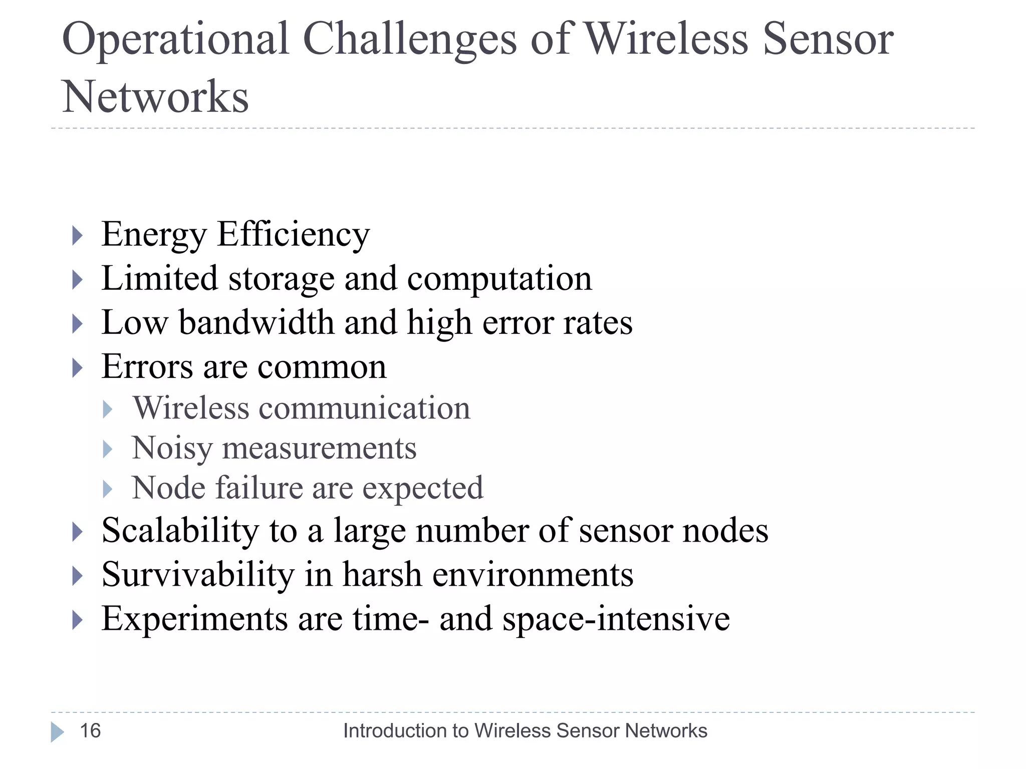 Operational Challenges of Wireless Sensor
Networks
 Energy Efficiency
 Limited storage and computation
 Low bandwidth and high error rates
 Errors are common
 Wireless communication
 Noisy measurements
 Node failure are expected
 Scalability to a large number of sensor nodes
 Survivability in harsh environments
 Experiments are time- and space-intensive
16 Introduction to Wireless Sensor Networks
 