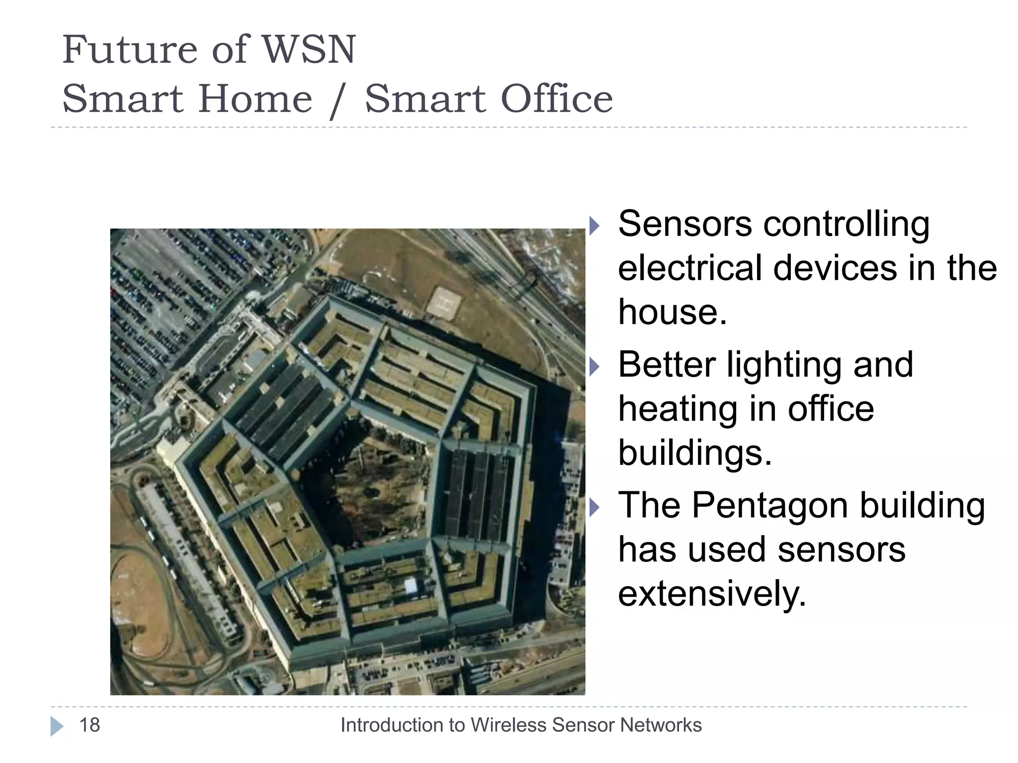 Future of WSN
Smart Home / Smart Office
 Sensors controlling
electrical devices in the
house.
 Better lighting and
heating in office
buildings.
 The Pentagon building
has used sensors
extensively.
18 Introduction to Wireless Sensor Networks
 