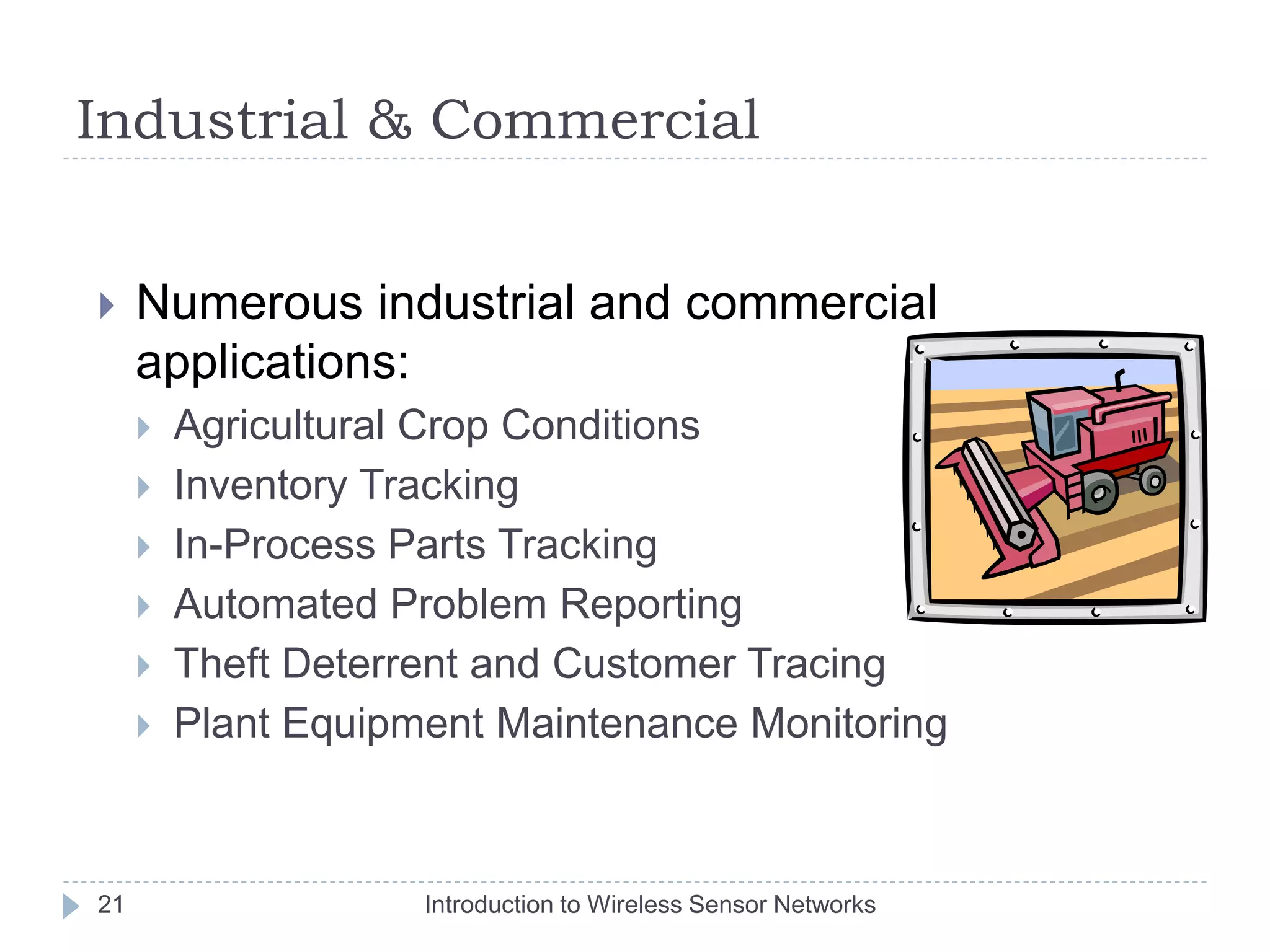 Industrial & Commercial
 Numerous industrial and commercial
applications:
 Agricultural Crop Conditions
 Inventory Tracking
 In-Process Parts Tracking
 Automated Problem Reporting
 Theft Deterrent and Customer Tracing
 Plant Equipment Maintenance Monitoring
21 Introduction to Wireless Sensor Networks
 