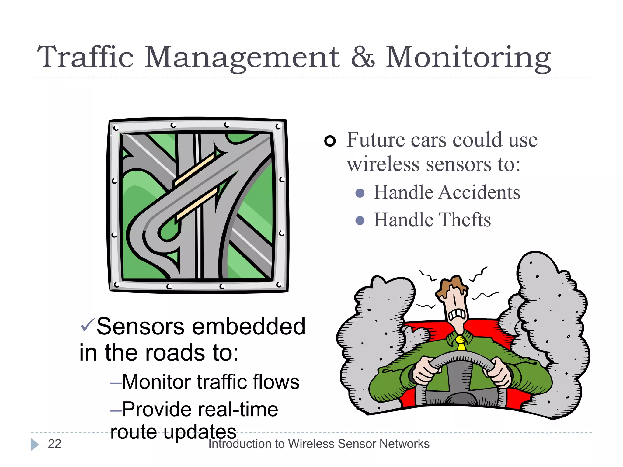 Traffic Management & Monitoring
 Future cars could use
wireless sensors to:
 Handle Accidents
 Handle Thefts
Sensors embedded
in the roads to:
–Monitor traffic flows
–Provide real-time
route updates
22 Introduction to Wireless Sensor Networks
 
