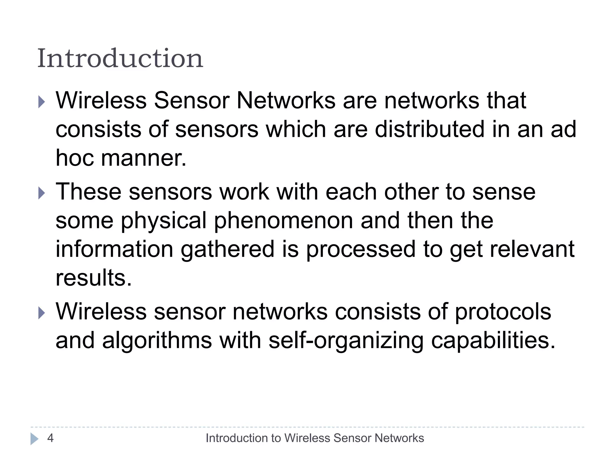Introduction
 Wireless Sensor Networks are networks that
consists of sensors which are distributed in an ad
hoc manner.
 These sensors work with each other to sense
some physical phenomenon and then the
information gathered is processed to get relevant
results.
 Wireless sensor networks consists of protocols
and algorithms with self-organizing capabilities.
4 Introduction to Wireless Sensor Networks
 