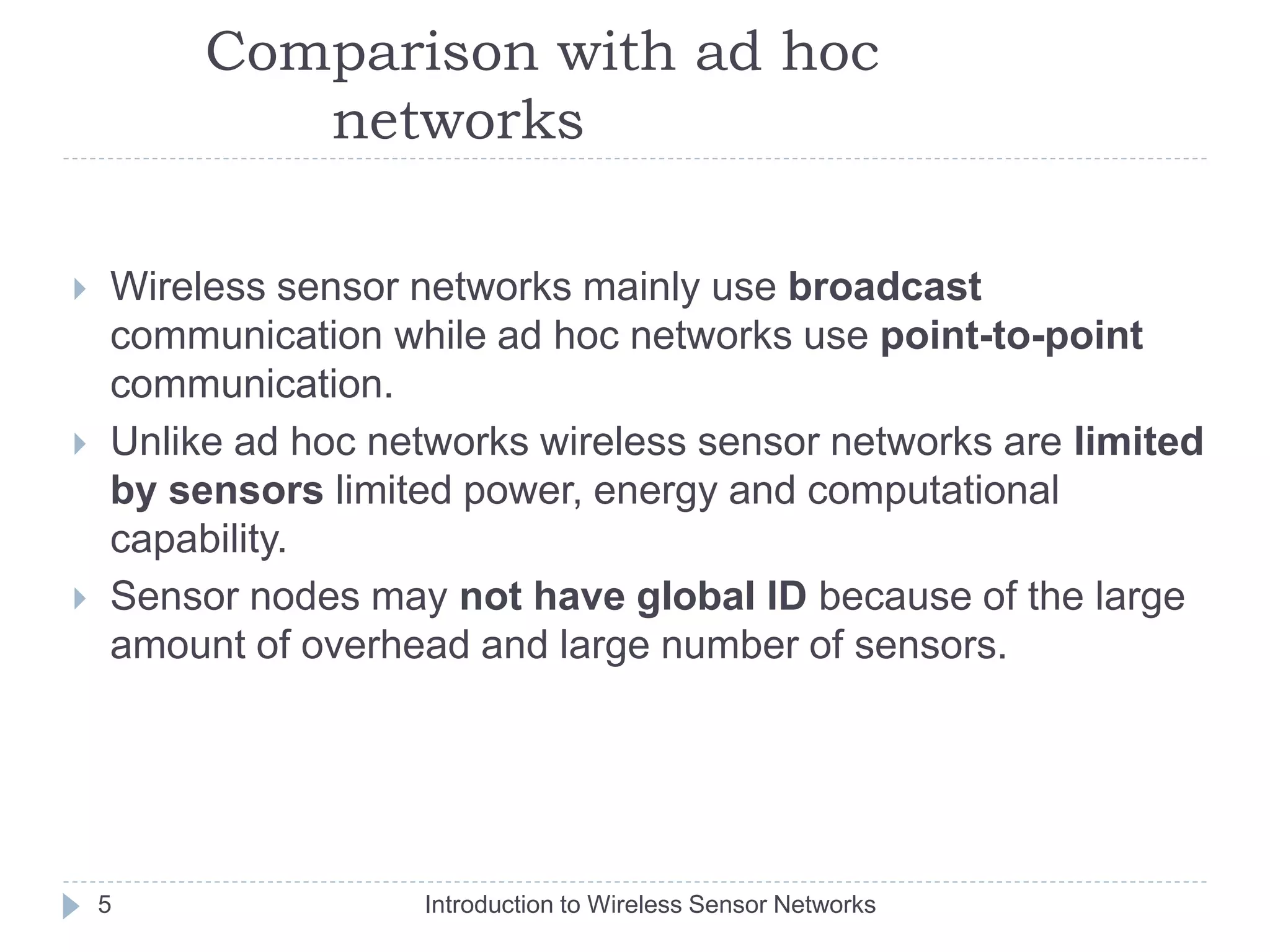 Comparison with ad hoc
networks
 Wireless sensor networks mainly use broadcast
communication while ad hoc networks use point-to-point
communication.
 Unlike ad hoc networks wireless sensor networks are limited
by sensors limited power, energy and computational
capability.
 Sensor nodes may not have global ID because of the large
amount of overhead and large number of sensors.
5 Introduction to Wireless Sensor Networks
 