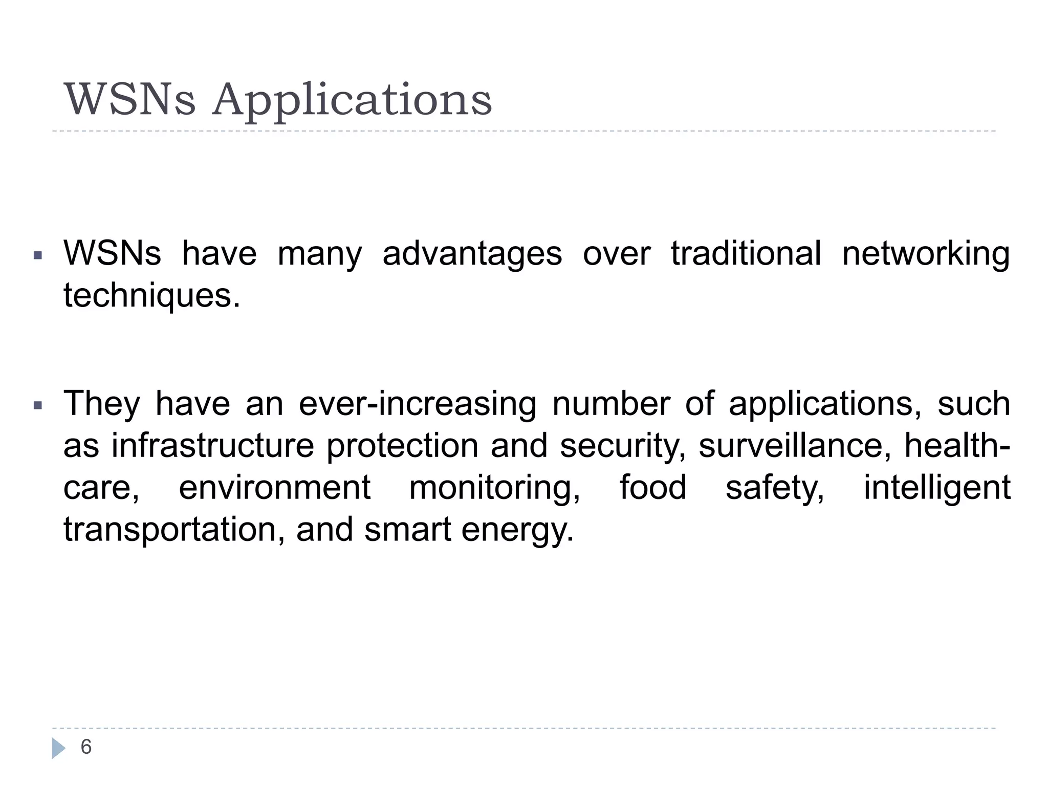 WSNs Applications
6
 WSNs have many advantages over traditional networking
techniques.
 They have an ever-increasing number of applications, such
as infrastructure protection and security, surveillance, health-
care, environment monitoring, food safety, intelligent
transportation, and smart energy.
 