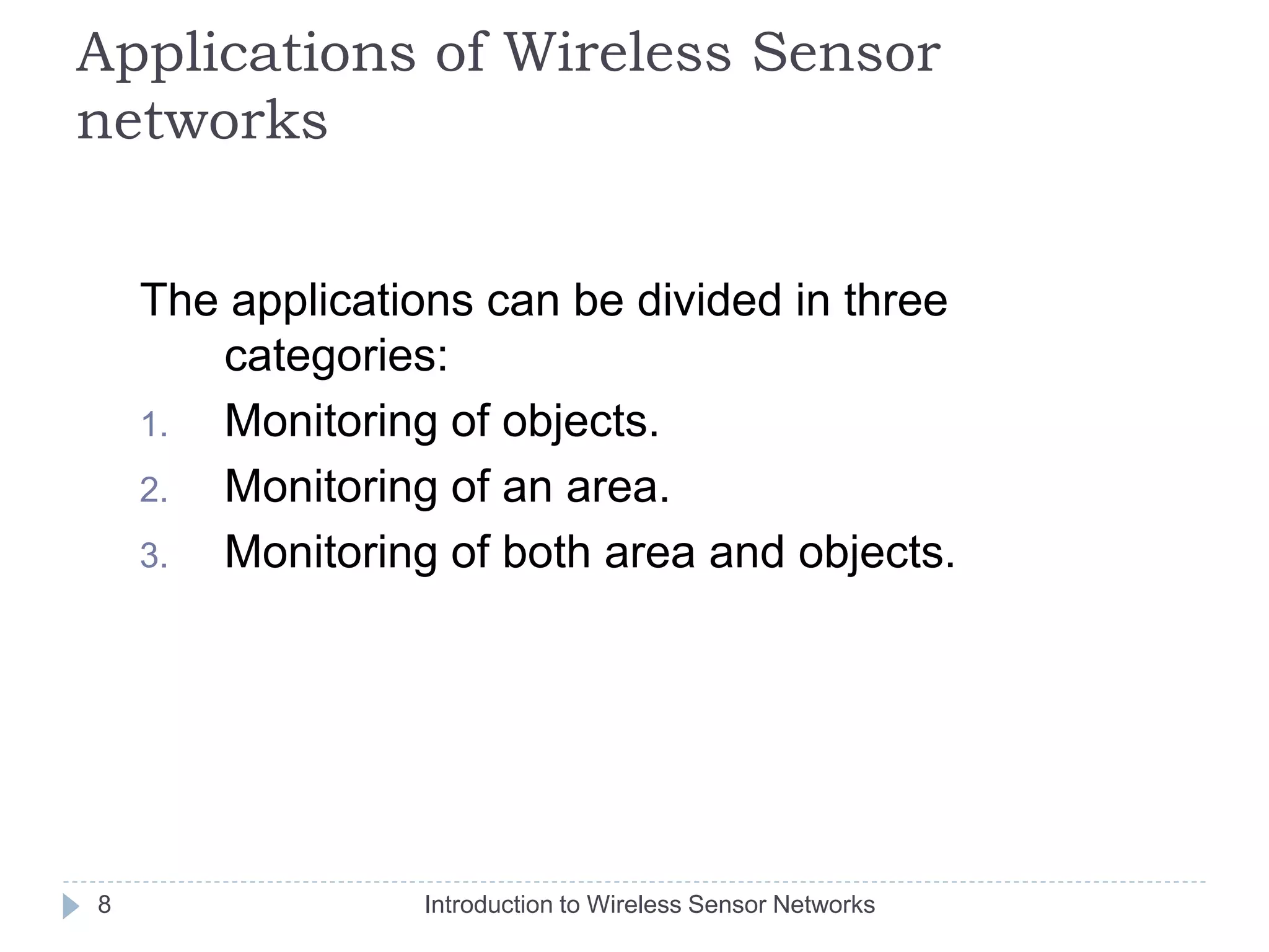 Applications of Wireless Sensor
networks
The applications can be divided in three
categories:
1. Monitoring of objects.
2. Monitoring of an area.
3. Monitoring of both area and objects.
8 Introduction to Wireless Sensor Networks
 