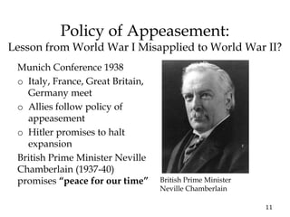 11
Policy of Appeasement:
Lesson from World War I Misapplied to World War II?
Munich Conference 1938
o Italy, France, Great Britain,
Germany meet
o Allies follow policy of
appeasement
o Hitler promises to halt
expansion
British Prime Minister Neville
Chamberlain (1937-40)
promises “peace for our time” British Prime Minister
Neville Chamberlain
 