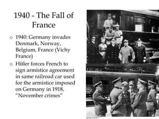 15
1940 - The Fall of
France
o 1940: Germany invades
Denmark, Norway,
Belgium, France (Vichy
France)
o Hitler forces French to
sign armistice agreement
in same railroad car used
for the armistice imposed
on Germany in 1918,
“November crimes”
 
