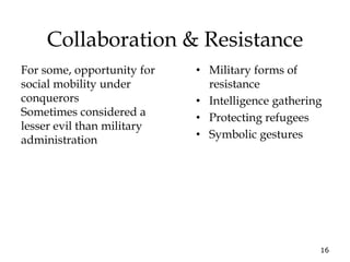 16
Collaboration & Resistance
• Military forms of
resistance
• Intelligence gathering
• Protecting refugees
• Symbolic gestures
For some, opportunity for
social mobility under
conquerors
Sometimes considered a
lesser evil than military
administration
 