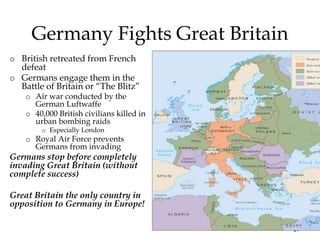 17
Germany Fights Great Britain
o British retreated from French
defeat
o Germans engage them in the
Battle of Britain or “The Blitz”
o Air war conducted by the
German Luftwaffe
o 40,000 British civilians killed in
urban bombing raids
o Especially London
o Royal Air Force prevents
Germans from invading
Germans stop before completely
invading Great Britain (without
complete success)
Great Britain the only country in
opposition to Germany in Europe!
 