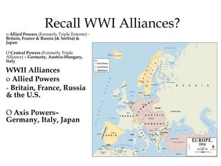 Recall WWI Alliances?
o Allied Powers (Formerly Triple Entente) -
Britain, France & Russia (& Serbia) &
Japan
O Central Powers (Formerly Triple
Alliance) – Germany, Austria-Hungary,
Italy
WWII Alliances
o Allied Powers
- Britain, France, Russia
& the U.S.
O Axis Powers–
Germany, Italy, Japan
 