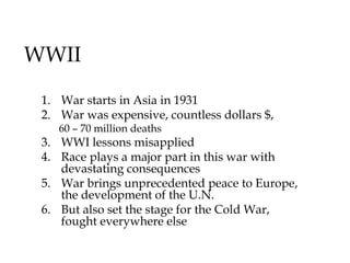 WWII
1. War starts in Asia in 1931
2. War was expensive, countless dollars $,
60 – 70 million deaths
3. WWI lessons misapplied
4. Race plays a major part in this war with
devastating consequences
5. War brings unprecedented peace to Europe,
the development of the U.N.
6. But also set the stage for the Cold War,
fought everywhere else
 