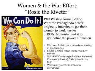 1943 Westinghouse Electric
Wartime Propaganda poster
originally intended to get their
women to work harder
o 1980s feminists used it to
symbolize the power of women
o US, Great Britain bar women from serving
in combat units
o Soviet, Chinese forces include women
fighters
o WAVES (Women Appointed for Volunteer
Emergency Service), 350K joined in the
U.S.
o Women very active in resistance
movements
Women & the War Effort:
“Rosie the Riveter”
 