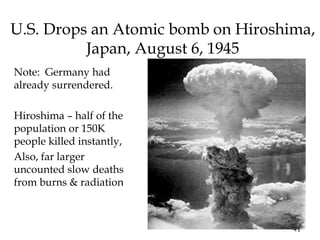 41
U.S. Drops an Atomic bomb on Hiroshima,
Japan, August 6, 1945
Note: Germany had
already surrendered.
Hiroshima – half of the
population or 150K
people killed instantly,
Also, far larger
uncounted slow deaths
from burns & radiation
 