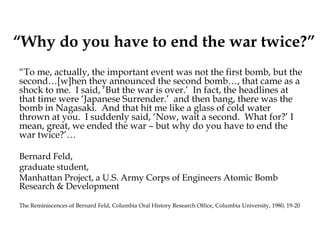 “Why do you have to end the war twice?”
“To me, actually, the important event was not the first bomb, but the
second…[w]hen they announced the second bomb…, that came as a
shock to me. I said, ‘But the war is over.’ In fact, the headlines at
that time were ‘Japanese Surrender.’ and then bang, there was the
bomb in Nagasaki. And that hit me like a glass of cold water
thrown at you. I suddenly said, ‘Now, wait a second. What for?’ I
mean, great, we ended the war – but why do you have to end the
war twice?’…
Bernard Feld,
graduate student,
Manhattan Project, a U.S. Army Corps of Engineers Atomic Bomb
Research & Development
The Reminiscences of Bernard Feld, Columbia Oral History Research Office, Columbia University, 1980, 19-20
 