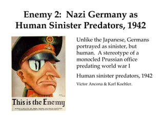 Unlike the Japanese, Germans
portrayed as sinister, but
human. A stereotype of a
monocled Prussian office
predating world war I
Human sinister predators, 1942
Victor Ancona & Karl Koehler.
Enemy 2: Nazi Germany as
Human Sinister Predators, 1942
 