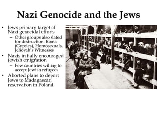 Nazi Genocide and the Jews
• Jews primary target of
Nazi genocidal efforts
– Other groups also slated
for destruction: Roma
(Gypsies), Homosexuals,
Jehovah’s Witnesses
• Nazis initially encouraged
Jewish emigration
– Few countries willing to
accept Jewish refugees
• Aborted plans to deport
Jews to Madagascar,
reservation in Poland
 