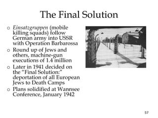 57
The Final Solution
o Einsatzgruppen (mobile
killing squads) follow
German army into USSR
with Operation Barbarossa
o Round up of Jews and
others, machine-gun
executions of 1.4 million
o Later in 1941 decided on
the “Final Solution:”
deportation of all European
Jews to Death Camps
o Plans solidified at Wannsee
Conference, January 1942
 