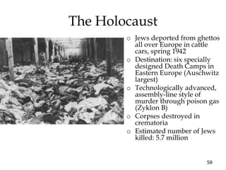 58
The Holocaust
o Jews deported from ghettos
all over Europe in cattle
cars, spring 1942
o Destination: six specially
designed Death Camps in
Eastern Europe (Auschwitz
largest)
o Technologically advanced,
assembly-line style of
murder through poison gas
(Zyklon B)
o Corpses destroyed in
crematoria
o Estimated number of Jews
killed: 5.7 million
 