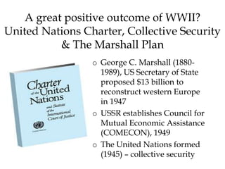 A great positive outcome of WWII?
United Nations Charter, Collective Security
& The Marshall Plan
o George C. Marshall (1880-
1989), US Secretary of State
proposed $13 billion to
reconstruct western Europe
in 1947
o USSR establishes Council for
Mutual Economic Assistance
(COMECON), 1949
o The United Nations formed
(1945) – collective security
 