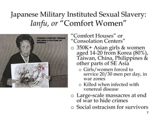 7
Japanese Military Instituted Sexual Slavery:
Ianfu, or “Comfort Women”
“Comfort Houses” or
“Consolation Centers”
o 350K+ Asian girls & women
aged 14-20 from Korea (80%),
Taiwan, China, Philippines &
other parts of SE Asia
o Girls/women forced to
service 20/30 men per day, in
war zones
o Killed when infected with
venereal disease
o Large-scale massacres at end
of war to hide crimes
o Social ostracism for survivors
 