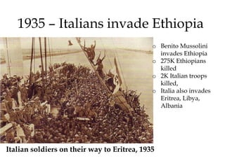 1935 – Italians invade Ethiopia
Italian soldiers on their way to Eritrea, 1935
o Benito Mussolini
invades Ethiopia
o 275K Ethiopians
killed
o 2K Italian troops
killed,
o Italia also invades
Eritrea, Libya,
Albania
 