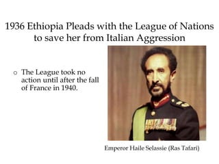 1936 Ethiopia Pleads with the League of Nations
to save her from Italian Aggression
o The League took no
action until after the fall
of France in 1940.
Emperor Haile Selassie (Ras Tafari)
 