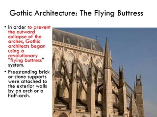 • In order to prevent
the outward
collapse of the
arches, Gothic
architects began
using a
revolutionary
"flying buttress"
system.
• Freestanding brick
or stone supports
were attached to
the exterior walls
by an arch or a
half-arch.
Gothic Architecture: The Flying Buttress
 