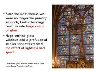 Stained Glass Window
• Since the walls themselves
were no longer the primary
supports, Gothic buildings
could include large areas
of glass.
• Huge stained glass
windows and a profusion of
smaller windows created
the effect of lightness and
space.
The stained glass window shown here is from
Notre Dame Cathedral in Paris.
 