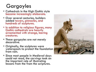 Gargoyles
• Cathedrals in the High Gothic style
became increasingly elaborate.
• Over several centuries, builders
added towers, pinnacles, and
hundreds of sculptures.
• In addition to religious figures, many
Gothic cathedrals are heavily
ornamented with strange, leering
creatures.
• These gargoyles are not merely
decorative.
• Originally, the sculptures were
waterspouts to protect the foundation
from rain.
• Since most people in Medieval days
could not read, the carvings took on
the important role of illustrating
lessons from the from the scriptures.
 
