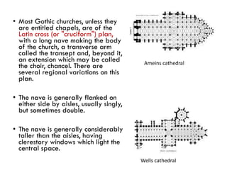 • Most Gothic churches, unless they
are entitled chapels, are of the
Latin cross (or "cruciform") plan,
with a long nave making the body
of the church, a transverse arm
called the transept and, beyond it,
an extension which may be called
the choir, chancel. There are
several regional variations on this
plan.
• The nave is generally flanked on
either side by aisles, usually singly,
but sometimes double.
• The nave is generally considerably
taller than the aisles, having
clerestory windows which light the
central space.
Ameins cathedral
Wells cathedral
 