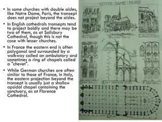 • In some churches with double aisles,
like Notre Dame, Paris, the transept
does not project beyond the aisles.
• In English cathedrals transepts tend
to project boldly and there may be
two of them, as at Salisbury
Cathedral, though this is not the
case with lesser churches.
• In France the eastern end is often
polygonal and surrounded by a
walkway called an ambulatory and
sometimes a ring of chapels called
a "chevet".
• While German churches are often
similar to those of France, in Italy,
the eastern projection beyond the
transept is usually just a shallow
apsidal chapel containing the
sanctuary, as at Florence
Cathedral.
 