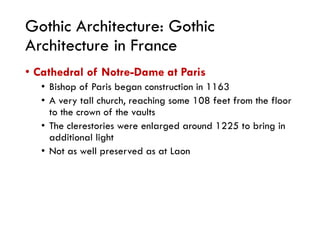 Gothic Architecture: Gothic
Architecture in France
• Cathedral of Notre-Dame at Paris
• Bishop of Paris began construction in 1163
• A very tall church, reaching some 108 feet from the floor
to the crown of the vaults
• The clerestories were enlarged around 1225 to bring in
additional light
• Not as well preserved as at Laon
 