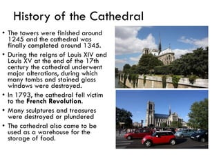 History of the Cathedral
• The towers were finished around
1245 and the cathedral was
finally completed around 1345.
• During the reigns of Louis XIV and
Louis XV at the end of the 17th
century the cathedral underwent
major alterations, during which
many tombs and stained glass
windows were destroyed.
• In 1793, the cathedral fell victim
to the French Revolution.
• Many sculptures and treasures
were destroyed or plundered
• The cathedral also came to be
used as a warehouse for the
storage of food.
 