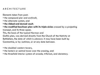 A R C H I T E C T U R E
Elements taken from past:
• the compound pier and archivolt,
• the alternate system, and
• the ribbed and domed vault.
• the modified basilican plan with its triple aisles crossed by a projecting
transept, and its three apses.
This, the basis of the typical Norman and
Gothic plan, was derived directly from the Church of the Nativity at
Bethlehem, the date of which is unknown. It may have been built by
Constantine, or by Justinian, or at any date between.
• the doubled western towers,
• the lantern or central tower over the crossing, and
• the threefold interior system of arcade, triforium, and clerestory.
 
