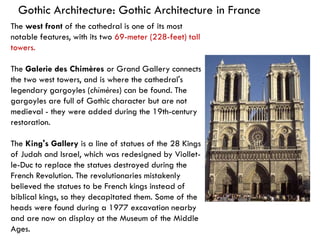 Gothic Architecture: Gothic Architecture in France
The west front of the cathedral is one of its most
notable features, with its two 69-meter (228-feet) tall
towers.
The Galerie des Chimères or Grand Gallery connects
the two west towers, and is where the cathedral's
legendary gargoyles (chimères) can be found. The
gargoyles are full of Gothic character but are not
medieval - they were added during the 19th-century
restoration.
The King's Gallery is a line of statues of the 28 Kings
of Judah and Israel, which was redesigned by Viollet-
le-Duc to replace the statues destroyed during the
French Revolution. The revolutionaries mistakenly
believed the statues to be French kings instead of
biblical kings, so they decapitated them. Some of the
heads were found during a 1977 excavation nearby
and are now on display at the Museum of the Middle
Ages.
 