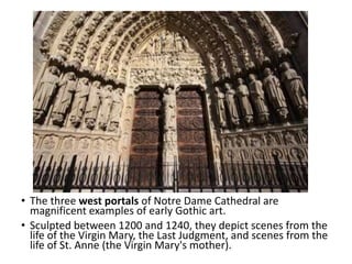 • The three west portals of Notre Dame Cathedral are
magnificent examples of early Gothic art.
• Sculpted between 1200 and 1240, they depict scenes from the
life of the Virgin Mary, the Last Judgment, and scenes from the
life of St. Anne (the Virgin Mary's mother).
 