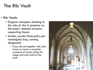 The Rib Vault
• Rib Vaults
• Organic metaphor alluding to
the role of ribs in anatomy as
the body’s skeletal structure
supporting tissues
• Arches, usually three pairs per
rectangular bay, running
diagonally
• Cross ribs act together with outer
frame to create a complete
armature of arches along the
edges and main folds of the
vault
 