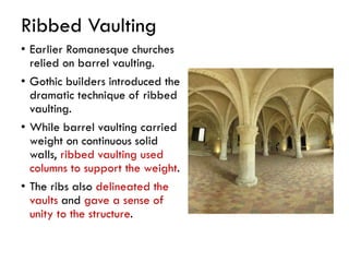 Ribbed Vaulting
• Earlier Romanesque churches
relied on barrel vaulting.
• Gothic builders introduced the
dramatic technique of ribbed
vaulting.
• While barrel vaulting carried
weight on continuous solid
walls, ribbed vaulting used
columns to support the weight.
• The ribs also delineated the
vaults and gave a sense of
unity to the structure.
 