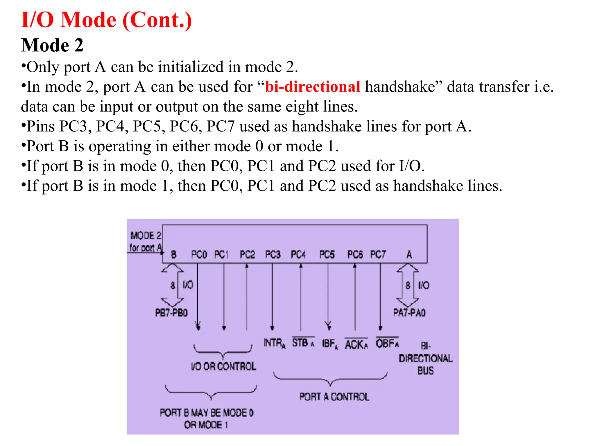 I/O Mode (Cont.)
Mode 2
•Only port A can be initialized in mode 2.
•In mode 2, port A can be used for “bi-directional handshake” data transfer i.e.
data can be input or output on the same eight lines.
•Pins PC3, PC4, PC5, PC6, PC7 used as handshake lines for port A.
•Port B is operating in either mode 0 or mode 1.
•If port B is in mode 0, then PC0, PC1 and PC2 used for I/O.
•If port B is in mode 1, then PC0, PC1 and PC2 used as handshake lines.
 